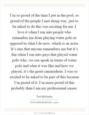 I’m so proud of the time I put in the pool, so proud of the people I met along way, just to be asked to do this was exciting for me. I love it when I run into people who remember me from playing water polo as opposed to what I do now, which is an actor. It’s rare that anyone remembers me but it’s fun when I run into guys that played water polo who, we can speak in terms of water polo and what it was like and how we played, it’s the great camaraderie. I was so excited to be asked to be part of this because I’m proud of it. I’m more proud of this probably than I am my professional career Picture Quote #1