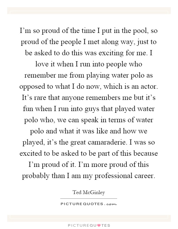 I'm so proud of the time I put in the pool, so proud of the people I met along way, just to be asked to do this was exciting for me. I love it when I run into people who remember me from playing water polo as opposed to what I do now, which is an actor. It's rare that anyone remembers me but it's fun when I run into guys that played water polo who, we can speak in terms of water polo and what it was like and how we played, it's the great camaraderie. I was so excited to be asked to be part of this because I'm proud of it. I'm more proud of this probably than I am my professional career Picture Quote #1