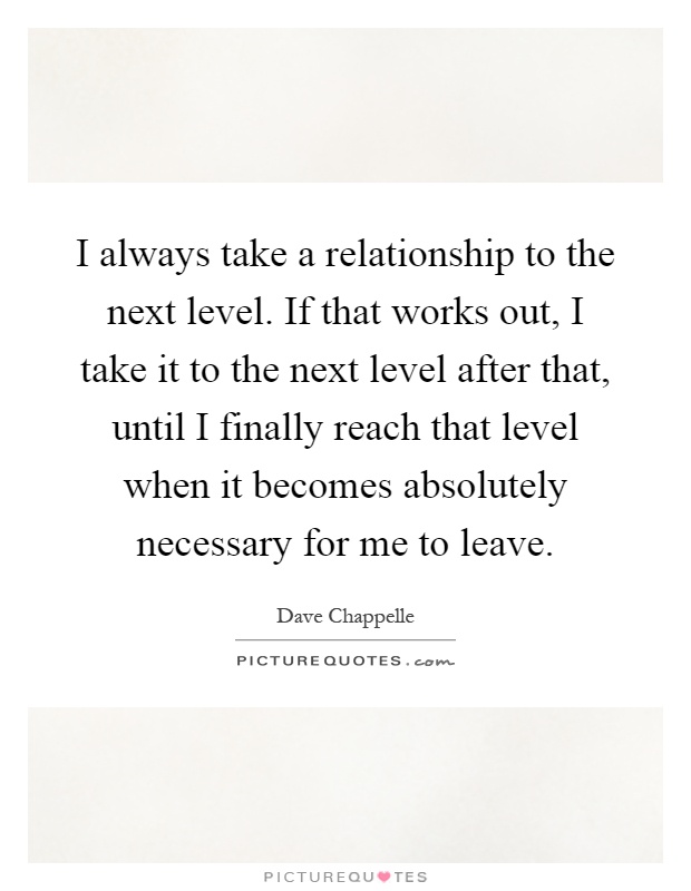 I always take a relationship to the next level. If that works out, I take it to the next level after that, until I finally reach that level when it becomes absolutely necessary for me to leave Picture Quote #1