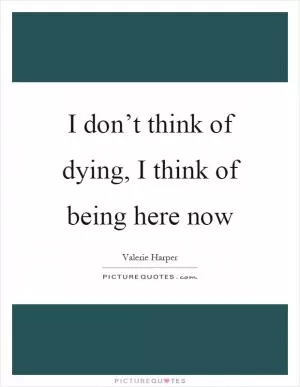 I don’t think of dying, I think of being here now Picture Quote #1