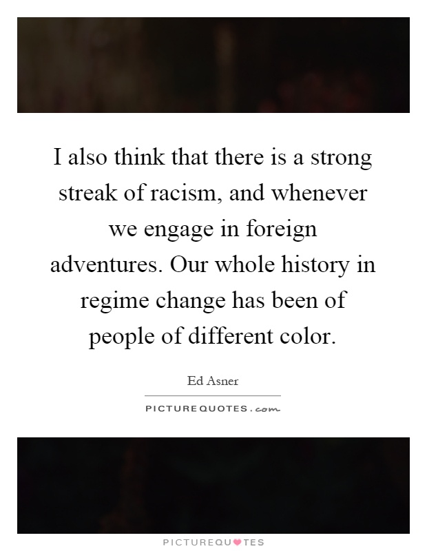 I also think that there is a strong streak of racism, and whenever we engage in foreign adventures. Our whole history in regime change has been of people of different color Picture Quote #1