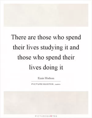 There are those who spend their lives studying it and those who spend their lives doing it Picture Quote #1