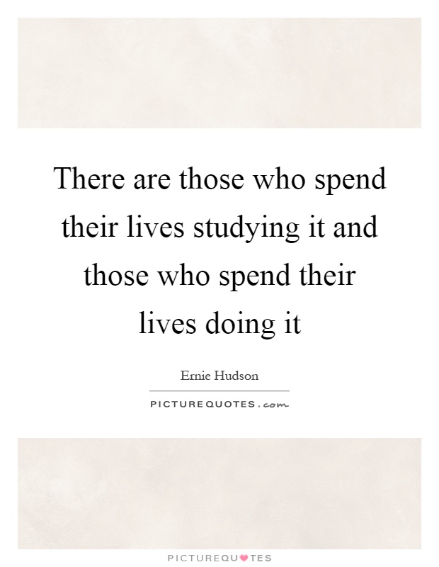 There are those who spend their lives studying it and those who spend their lives doing it Picture Quote #1