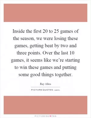 Inside the first 20 to 25 games of the season, we were losing these games, getting beat by two and three points. Over the last 10 games, it seems like we’re starting to win these games and putting some good things together Picture Quote #1