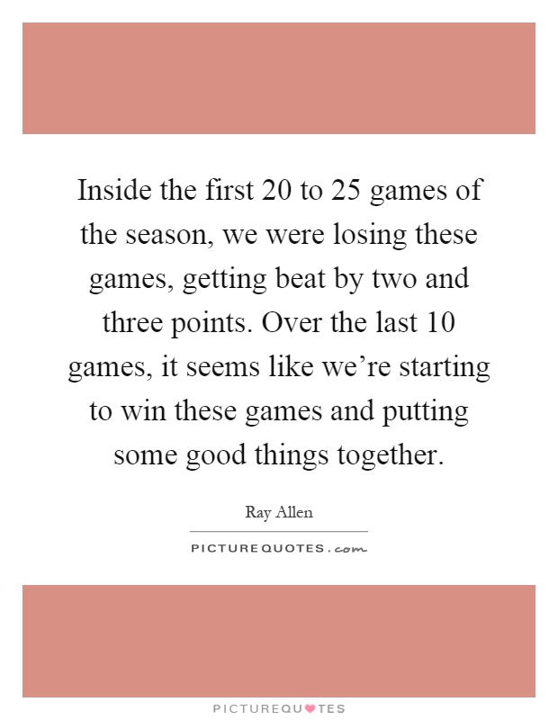 Inside the first 20 to 25 games of the season, we were losing these games, getting beat by two and three points. Over the last 10 games, it seems like we're starting to win these games and putting some good things together Picture Quote #1