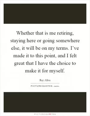 Whether that is me retiring, staying here or going somewhere else, it will be on my terms. I’ve made it to this point, and I felt great that I have the choice to make it for myself Picture Quote #1