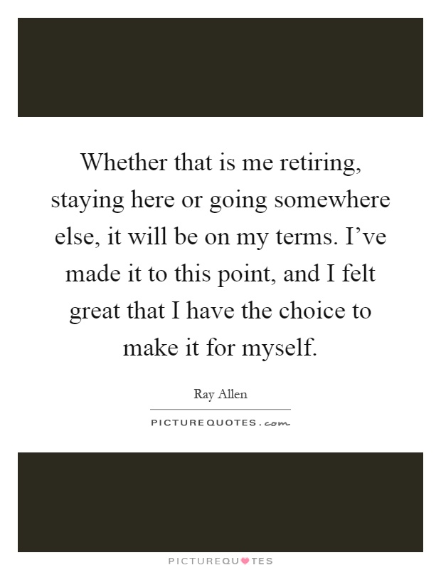 Whether that is me retiring, staying here or going somewhere else, it will be on my terms. I've made it to this point, and I felt great that I have the choice to make it for myself Picture Quote #1
