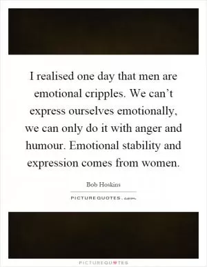 I realised one day that men are emotional cripples. We can’t express ourselves emotionally, we can only do it with anger and humour. Emotional stability and expression comes from women Picture Quote #1
