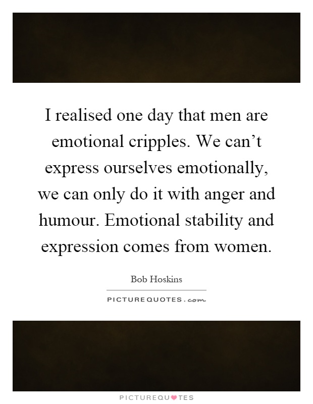 I realised one day that men are emotional cripples. We can't express ourselves emotionally, we can only do it with anger and humour. Emotional stability and expression comes from women Picture Quote #1