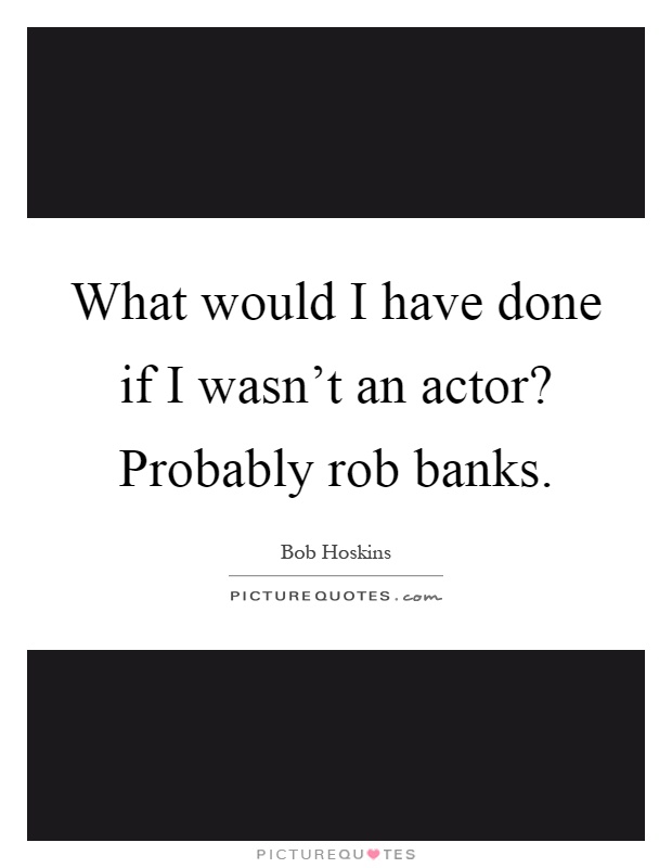 What would I have done if I wasn't an actor? Probably rob banks Picture Quote #1