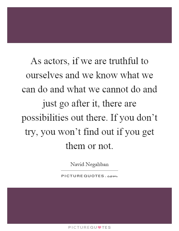 As actors, if we are truthful to ourselves and we know what we can do and what we cannot do and just go after it, there are possibilities out there. If you don't try, you won't find out if you get them or not Picture Quote #1