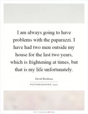 I am always going to have problems with the paparazzi. I have had two men outside my house for the last two years, which is frightening at times, but that is my life unfortunately Picture Quote #1
