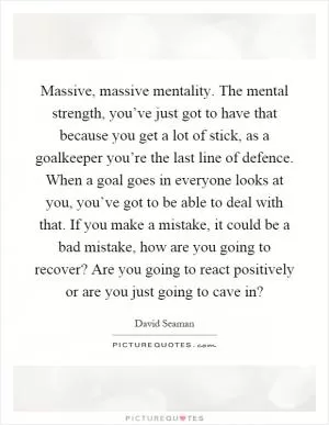 Massive, massive mentality. The mental strength, you’ve just got to have that because you get a lot of stick, as a goalkeeper you’re the last line of defence. When a goal goes in everyone looks at you, you’ve got to be able to deal with that. If you make a mistake, it could be a bad mistake, how are you going to recover? Are you going to react positively or are you just going to cave in? Picture Quote #1