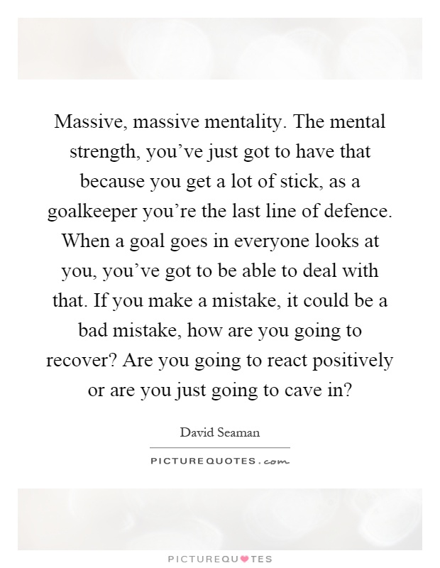 Massive, massive mentality. The mental strength, you've just got to have that because you get a lot of stick, as a goalkeeper you're the last line of defence. When a goal goes in everyone looks at you, you've got to be able to deal with that. If you make a mistake, it could be a bad mistake, how are you going to recover? Are you going to react positively or are you just going to cave in? Picture Quote #1