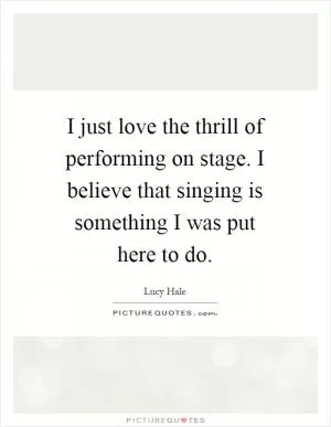 I just love the thrill of performing on stage. I believe that singing is something I was put here to do Picture Quote #1