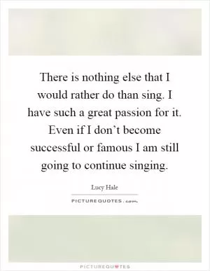 There is nothing else that I would rather do than sing. I have such a great passion for it. Even if I don’t become successful or famous I am still going to continue singing Picture Quote #1