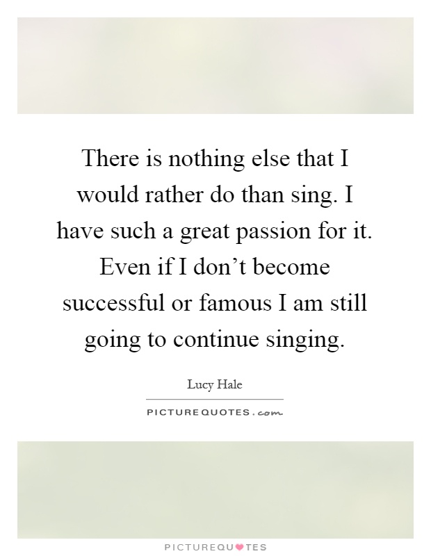 There is nothing else that I would rather do than sing. I have such a great passion for it. Even if I don't become successful or famous I am still going to continue singing Picture Quote #1