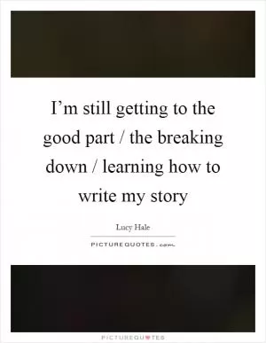 I’m still getting to the good part / the breaking down / learning how to write my story Picture Quote #1