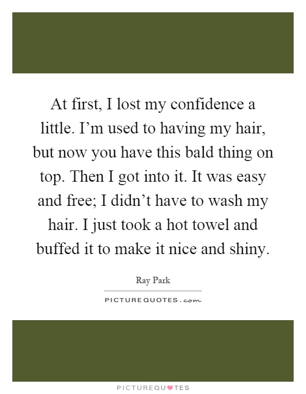 At first, I lost my confidence a little. I'm used to having my hair, but now you have this bald thing on top. Then I got into it. It was easy and free; I didn't have to wash my hair. I just took a hot towel and buffed it to make it nice and shiny Picture Quote #1