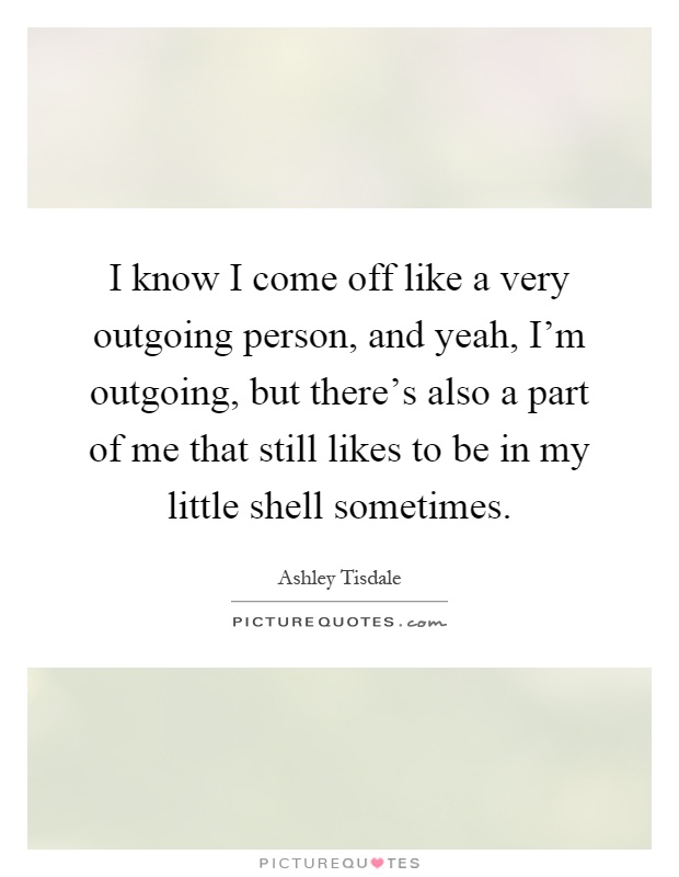 I know I come off like a very outgoing person, and yeah, I'm outgoing, but there's also a part of me that still likes to be in my little shell sometimes Picture Quote #1