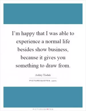 I’m happy that I was able to experience a normal life besides show business, because it gives you something to draw from Picture Quote #1