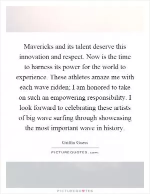 Mavericks and its talent deserve this innovation and respect. Now is the time to harness its power for the world to experience. These athletes amaze me with each wave ridden; I am honored to take on such an empowering responsibility. I look forward to celebrating these artists of big wave surfing through showcasing the most important wave in history Picture Quote #1