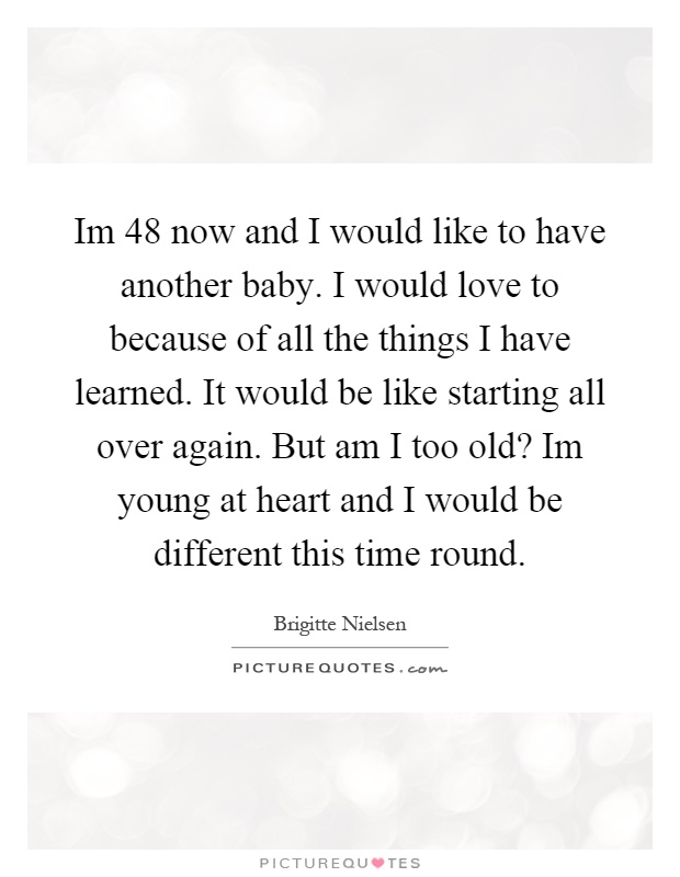 Im 48 now and I would like to have another baby. I would love to because of all the things I have learned. It would be like starting all over again. But am I too old? Im young at heart and I would be different this time round Picture Quote #1