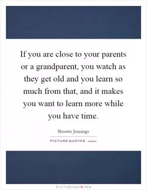 If you are close to your parents or a grandparent, you watch as they get old and you learn so much from that, and it makes you want to learn more while you have time Picture Quote #1