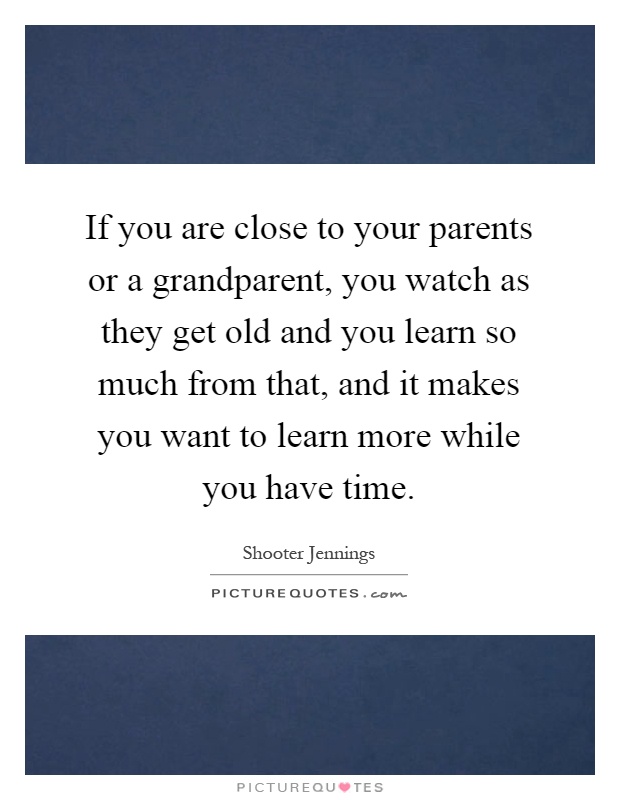 If you are close to your parents or a grandparent, you watch as they get old and you learn so much from that, and it makes you want to learn more while you have time Picture Quote #1