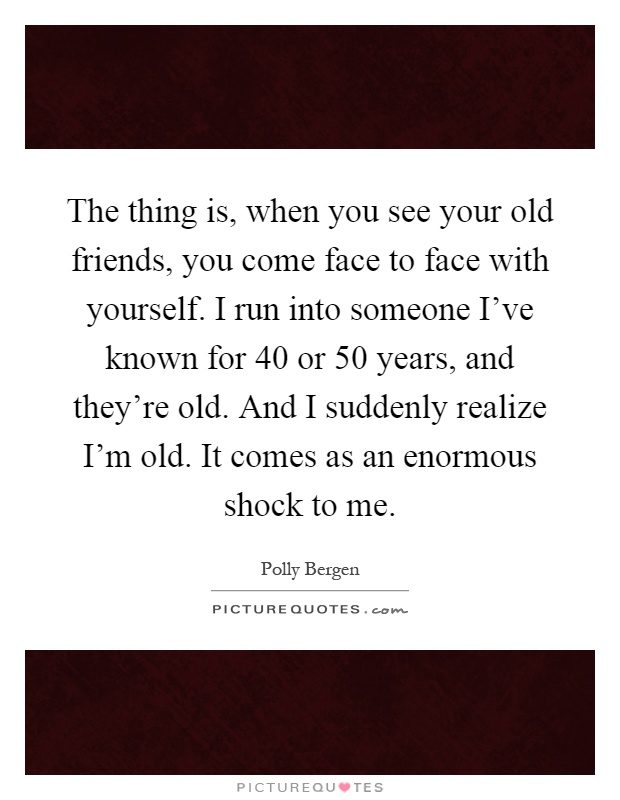 The thing is, when you see your old friends, you come face to face with yourself. I run into someone I've known for 40 or 50 years, and they're old. And I suddenly realize I'm old. It comes as an enormous shock to me Picture Quote #1