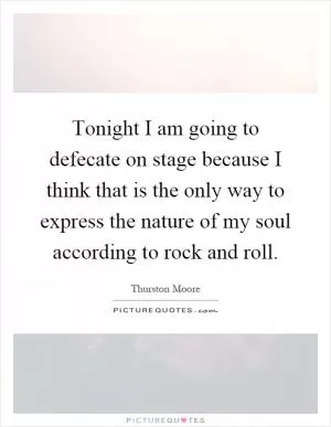 Tonight I am going to defecate on stage because I think that is the only way to express the nature of my soul according to rock and roll Picture Quote #1