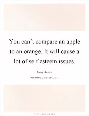 You can’t compare an apple to an orange. It will cause a lot of self esteem issues Picture Quote #1