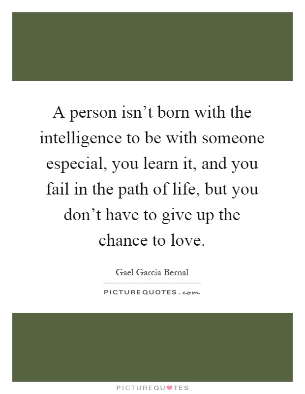 A person isn't born with the intelligence to be with someone especial, you learn it, and you fail in the path of life, but you don't have to give up the chance to love Picture Quote #1