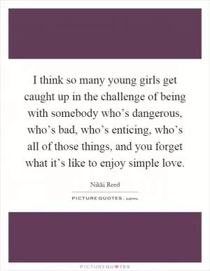 I think so many young girls get caught up in the challenge of being with somebody who’s dangerous, who’s bad, who’s enticing, who’s all of those things, and you forget what it’s like to enjoy simple love Picture Quote #1