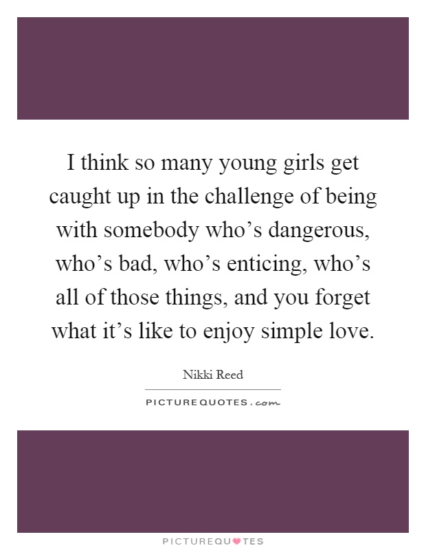 I think so many young girls get caught up in the challenge of being with somebody who's dangerous, who's bad, who's enticing, who's all of those things, and you forget what it's like to enjoy simple love Picture Quote #1