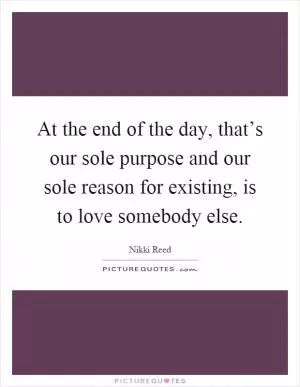 At the end of the day, that’s our sole purpose and our sole reason for existing, is to love somebody else Picture Quote #1