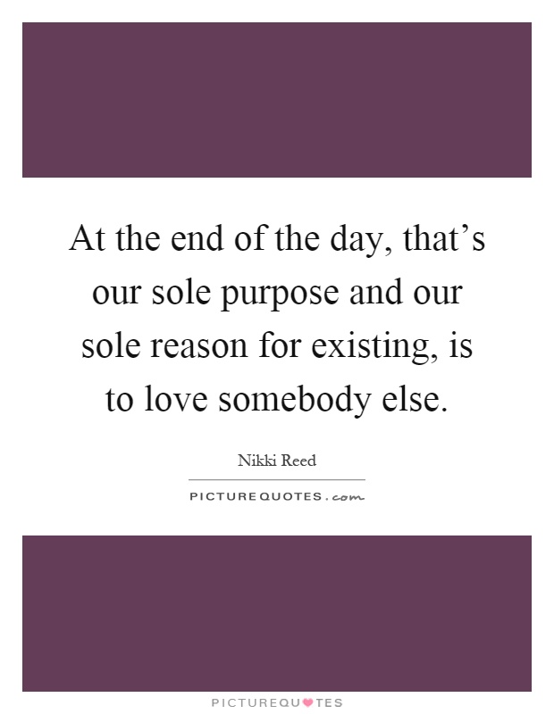 At the end of the day, that's our sole purpose and our sole reason for existing, is to love somebody else Picture Quote #1