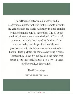The difference between an amateur and a professional photographer is that the amateur thinks the camera does the work. And they treat the camera with a certain amount of reverence. It is all about the kind of lens you choose, the kind of film stock you use… exactly the sort of perfection of the camera. Whereas, the professional the real professional – treats the camera with unutterable disdain. They pick up the camera and sling it aside. Because they know it’s the eye and the brain that count, not the mechanism that gets between them and the subject that counts Picture Quote #1