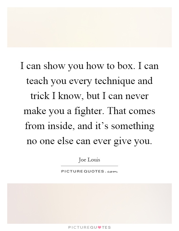 I can show you how to box. I can teach you every technique and trick I know, but I can never make you a fighter. That comes from inside, and it's something no one else can ever give you Picture Quote #1