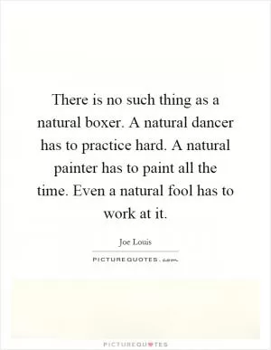 There is no such thing as a natural boxer. A natural dancer has to practice hard. A natural painter has to paint all the time. Even a natural fool has to work at it Picture Quote #1