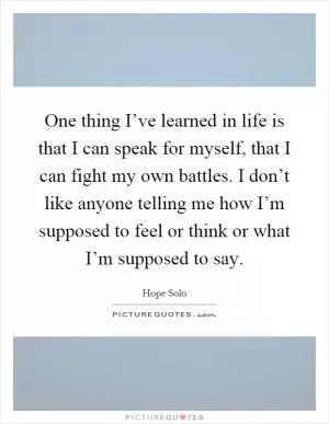 One thing I’ve learned in life is that I can speak for myself, that I can fight my own battles. I don’t like anyone telling me how I’m supposed to feel or think or what I’m supposed to say Picture Quote #1
