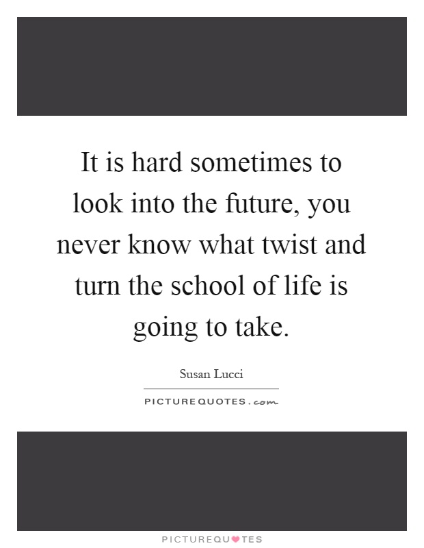 It is hard sometimes to look into the future, you never know what twist and turn the school of life is going to take Picture Quote #1