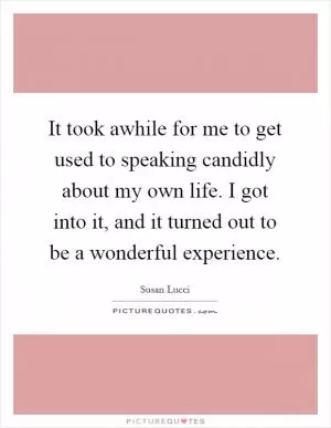 It took awhile for me to get used to speaking candidly about my own life. I got into it, and it turned out to be a wonderful experience Picture Quote #1