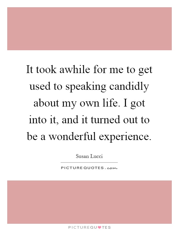 It took awhile for me to get used to speaking candidly about my own life. I got into it, and it turned out to be a wonderful experience Picture Quote #1