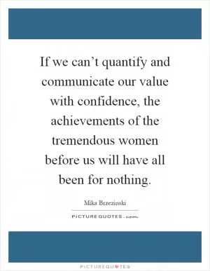 If we can’t quantify and communicate our value with confidence, the achievements of the tremendous women before us will have all been for nothing Picture Quote #1