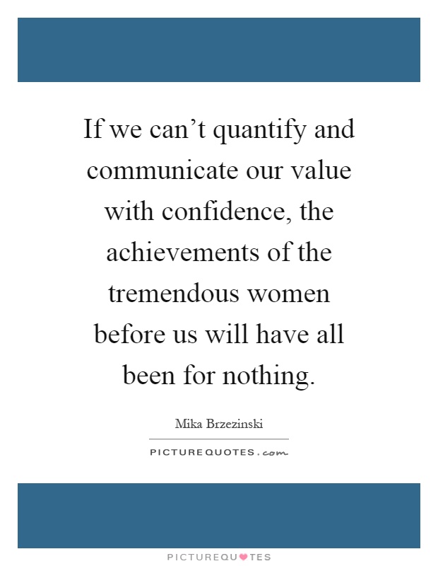 If we can't quantify and communicate our value with confidence, the achievements of the tremendous women before us will have all been for nothing Picture Quote #1