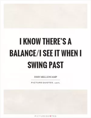 I know there’s a balance/I see it when I swing past Picture Quote #1