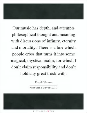 Our music has depth, and attempts philosophical thought and meaning with discussions of infinity, eternity and mortality. There is a line which people cross that turns it into some magical, mystical realm, for which I don’t claim responsibility and don’t hold any great truck with Picture Quote #1