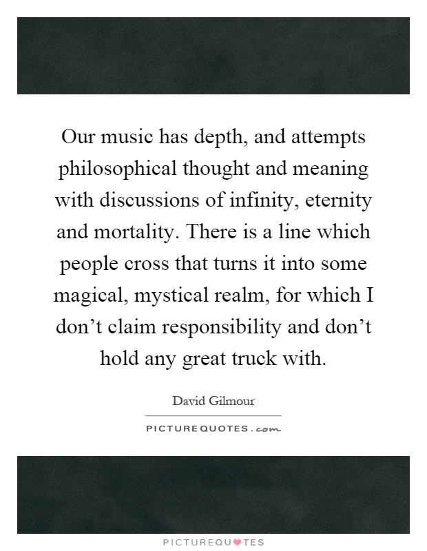 Our music has depth, and attempts philosophical thought and meaning with discussions of infinity, eternity and mortality. There is a line which people cross that turns it into some magical, mystical realm, for which I don't claim responsibility and don't hold any great truck with Picture Quote #1