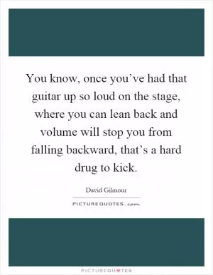 You know, once you’ve had that guitar up so loud on the stage, where you can lean back and volume will stop you from falling backward, that’s a hard drug to kick Picture Quote #1